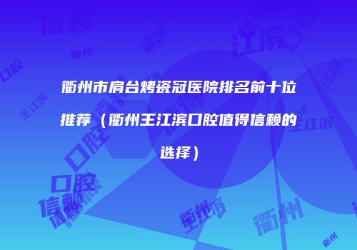 衢州市肩台烤瓷冠医院排名前十位推荐（衢州王江滨口腔值得信赖的选择）