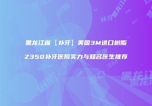 黑龙江省【补牙】美国3M进口树脂Z350补牙医院实力与知名医生推荐