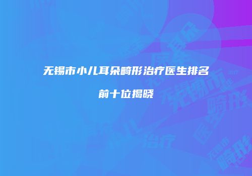 无锡市小儿耳朵畸形治疗医生排名前十位揭晓