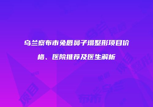 乌兰察布市兔唇鼻子塌整形项目价格、医院推荐及医生解析
