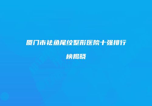 厦门市祛鱼尾纹整形医院十强排行榜揭晓