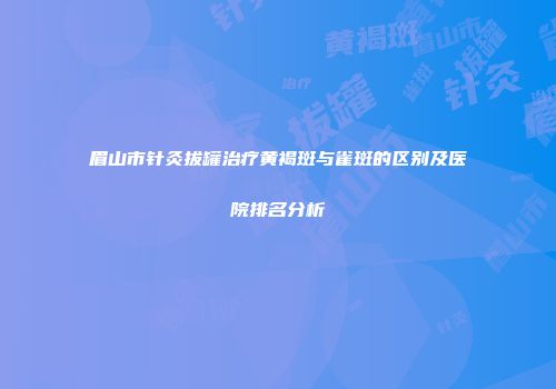 眉山市针灸拔罐治疗黄褐斑与雀斑的区别及医院排名分析