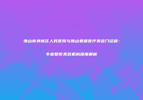 佛山市禅城区人民医院与佛山素研医疗美容门诊部：专业整形美容机构深度解析