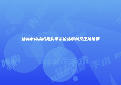 桂林市内窥镜隆胸手术价格解析及医院推荐