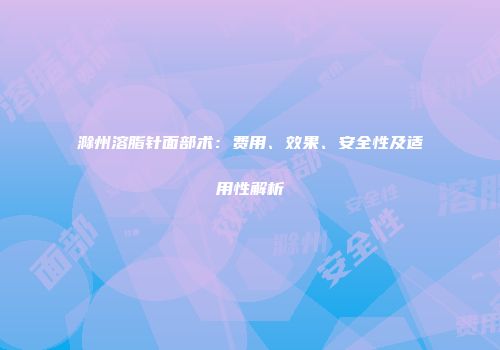 滁州溶脂针面部术：费用、效果、安全性及适用性解析