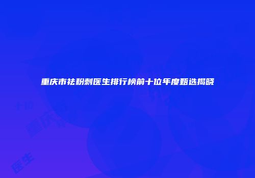 重庆市祛粉刺医生排行榜前十位年度甄选揭晓