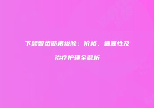 下颌智齿断根拔除：价格、适宜性及治疗护理全解析
