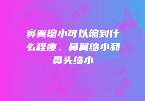 鼻翼缩小可以缩到什么程度，鼻翼缩小和鼻头缩小