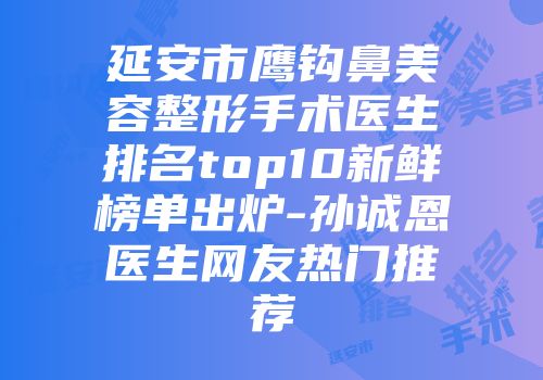 延安市鹰钩鼻美容整形手术医生排名top10新鲜榜单出炉-孙诚恩医生网友热门推荐