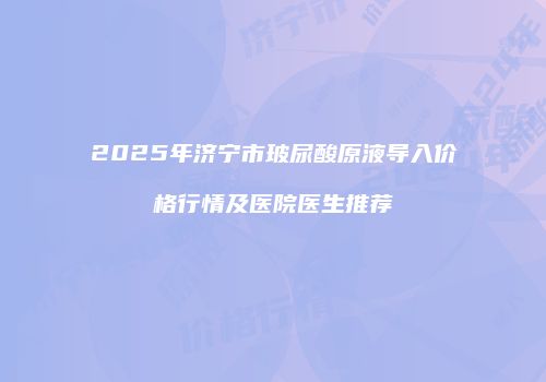 2025年济宁市玻尿酸原液导入价格行情及医院医生推荐