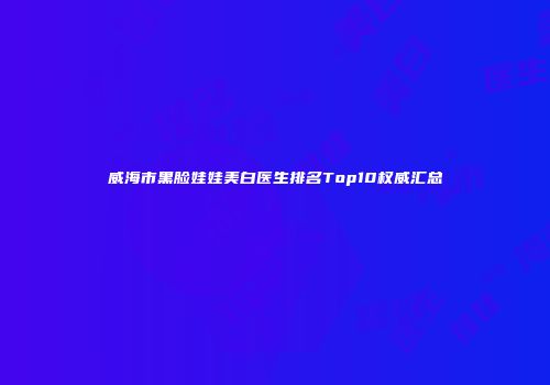 威海市黑脸娃娃美白医生排名Top10权威汇总