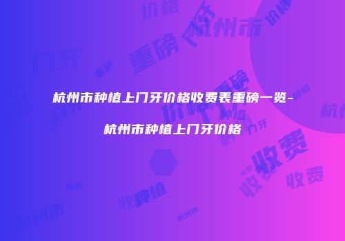 杭州市种植上门牙价格收费表重磅一览-杭州市种植上门牙价格