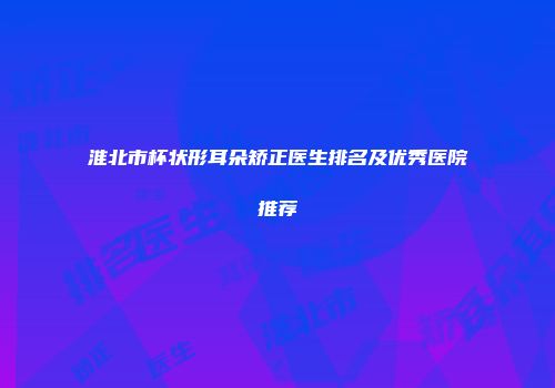 淮北市杯状形耳朵矫正医生排名及优秀医院推荐