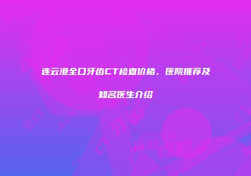 连云港全口牙齿CT检查价格、医院推荐及知名医生介绍