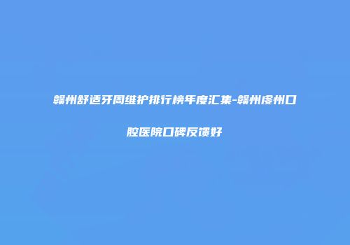 赣州舒适牙周维护排行榜年度汇集-赣州虔州口腔医院口碑反馈好
