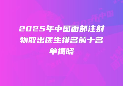 2025年中国面部注射物取出医生排名前十名单揭晓