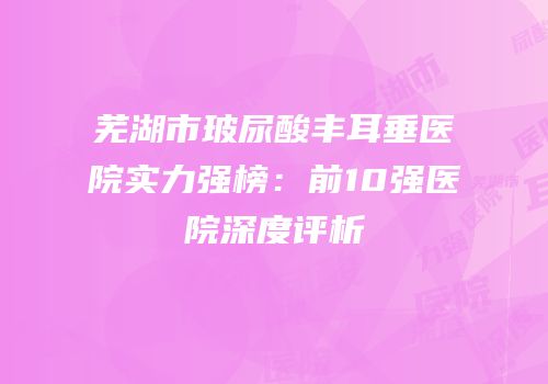 芜湖市玻尿酸丰耳垂医院实力强榜：前10强医院深度评析