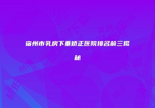宿州市乳房下垂矫正医院排名前三揭秘