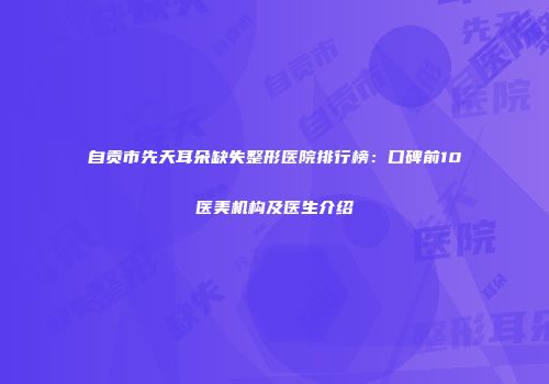 自贡市先天耳朵缺失整形医院排行榜：口碑前10医美机构及医生介绍