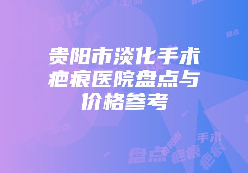贵阳市淡化手术疤痕医院盘点与价格参考