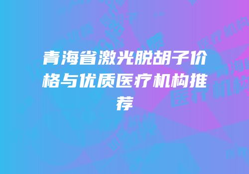 青海省激光脱胡子价格与优质医疗机构推荐