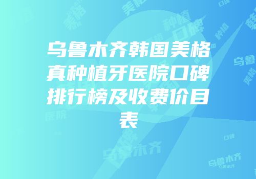 乌鲁木齐韩国美格真种植牙医院口碑排行榜及收费价目表