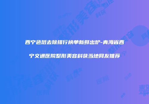 西宁色斑去除排行榜单新鲜出炉-青海省西宁交通医院整形美容科获当地网友推荐