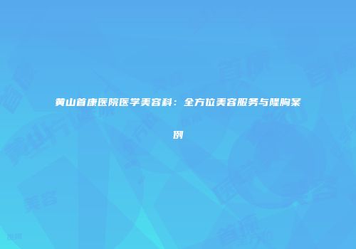 黄山首康医院医学美容科：全方位美容服务与隆胸案例
