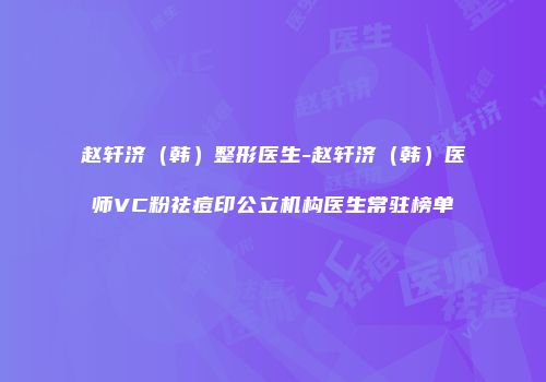 赵轩济（韩）整形医生-赵轩济（韩）医师VC粉祛痘印公立机构医生常驻榜单