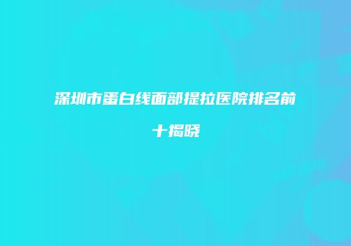 深圳市蛋白线面部提拉医院排名前十揭晓