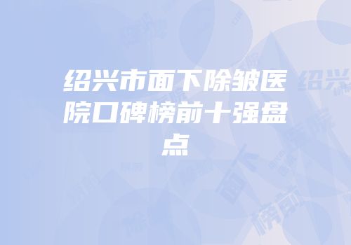 绍兴市面下除皱医院口碑榜前十强盘点
