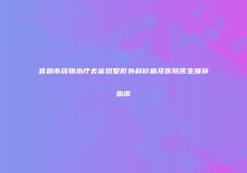 宜昌市药物治疗去雀斑整形外科价格及医院医生推荐指南