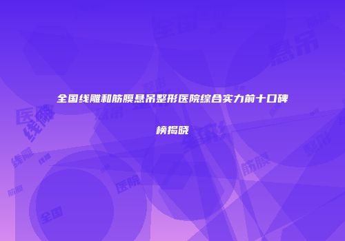 全国线雕和筋膜悬吊整形医院综合实力前十口碑榜揭晓