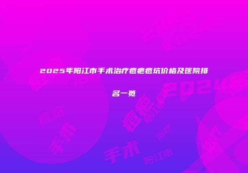 2025年阳江市手术治疗痘疤痘坑价格及医院排名一览