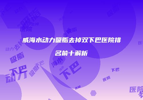 威海水动力吸脂去掉双下巴医院排名前十解析