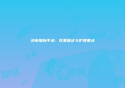 济南隆胸手术：效果保证与护理要点
