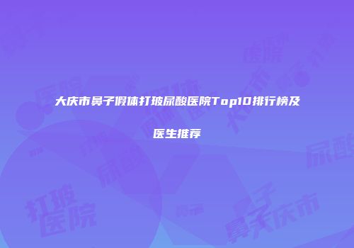 大庆市鼻子假体打玻尿酸医院Top10排行榜及医生推荐
