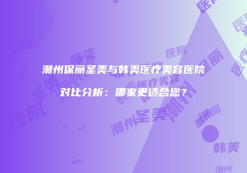潮州保丽圣美与韩美医疗美容医院对比分析：哪家更适合您？