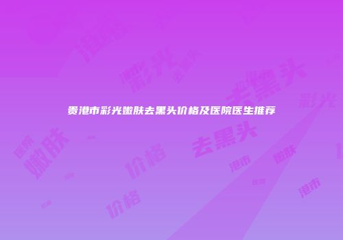 贵港市彩光嫩肤去黑头价格及医院医生推荐