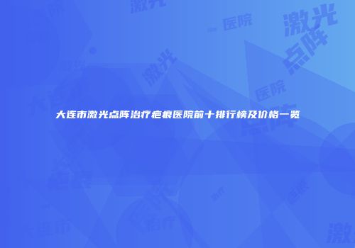 大连市激光点阵治疗疤痕医院前十排行榜及价格一览