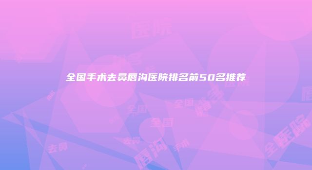 全国手术去鼻唇沟医院排名前50名推荐