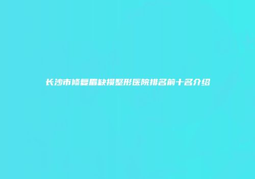 长沙市修复眉缺损整形医院排名前十名介绍