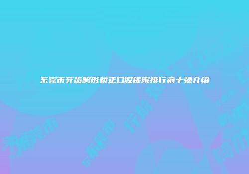 东莞市牙齿畸形矫正口腔医院排行前十强介绍