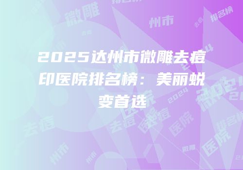 2025达州市微雕去痘印医院排名榜：美丽蜕变首选