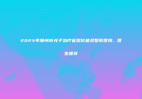 2025年随州市光子治疗雀斑价格及整形医院、医生推荐