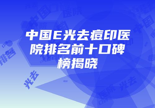 中国E光去痘印医院排名前十口碑榜揭晓