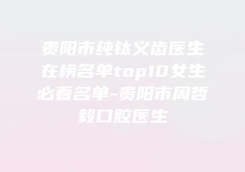 贵阳市纯钛义齿医生在榜名单top10女生必看名单-贵阳市周哲毅口腔医生