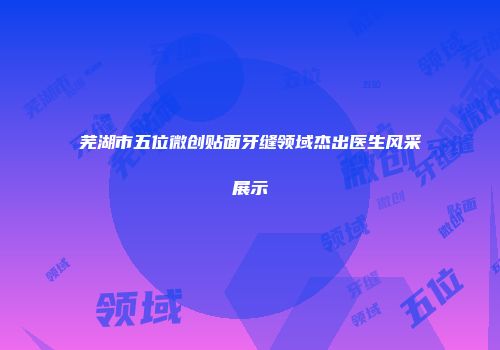 芜湖市五位微创贴面牙缝领域杰出医生风采展示
