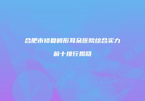 合肥市修复畸形耳朵医院综合实力前十排行揭晓