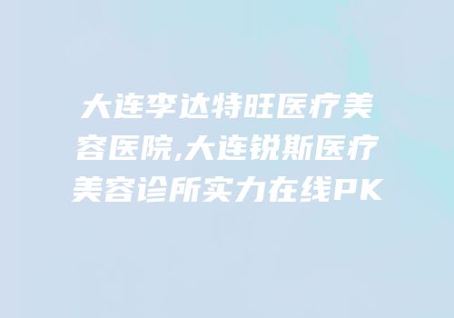 大连李达特旺医疗美容医院,大连锐斯医疗美容诊所实力在线PK